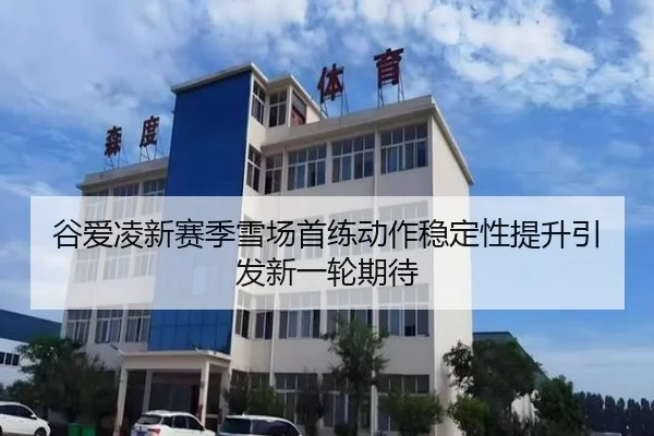 谷爱凌新赛季雪场首练动作稳定性提升引发新一轮期待
